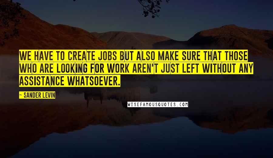 Sander Levin quotes: We have to create jobs but also make sure that those who are looking for work aren't just left without any assistance whatsoever.