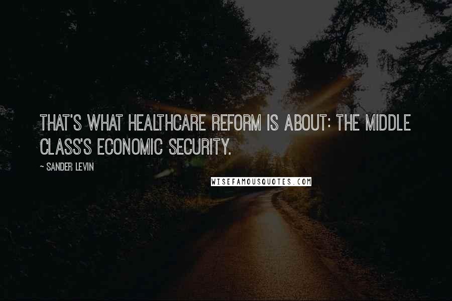 Sander Levin quotes: That's what healthcare reform is about: the middle class's economic security.
