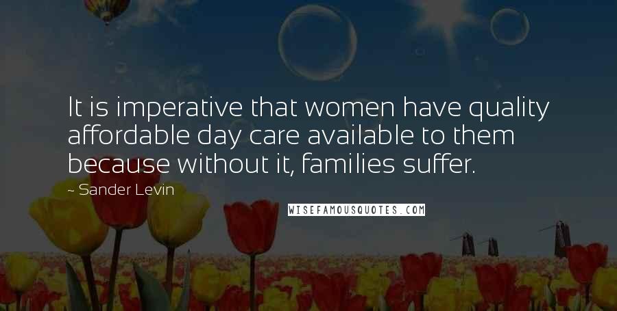 Sander Levin quotes: It is imperative that women have quality affordable day care available to them because without it, families suffer.