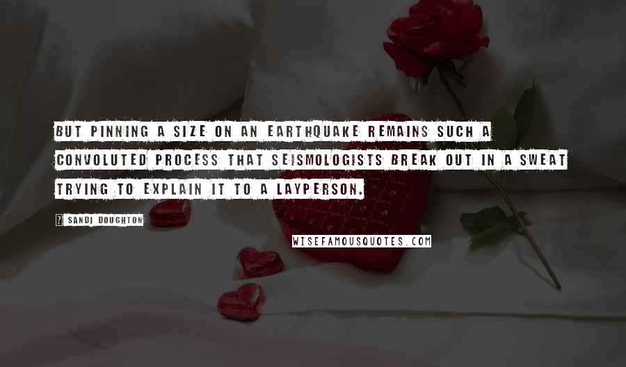 Sandi Doughton quotes: But pinning a size on an earthquake remains such a convoluted process that seismologists break out in a sweat trying to explain it to a layperson. Sandi Doughton quotes: But pinning a size on an earthquake remains such a convoluted process that seismologists break out in a sweat trying to explain it to a layperson.
