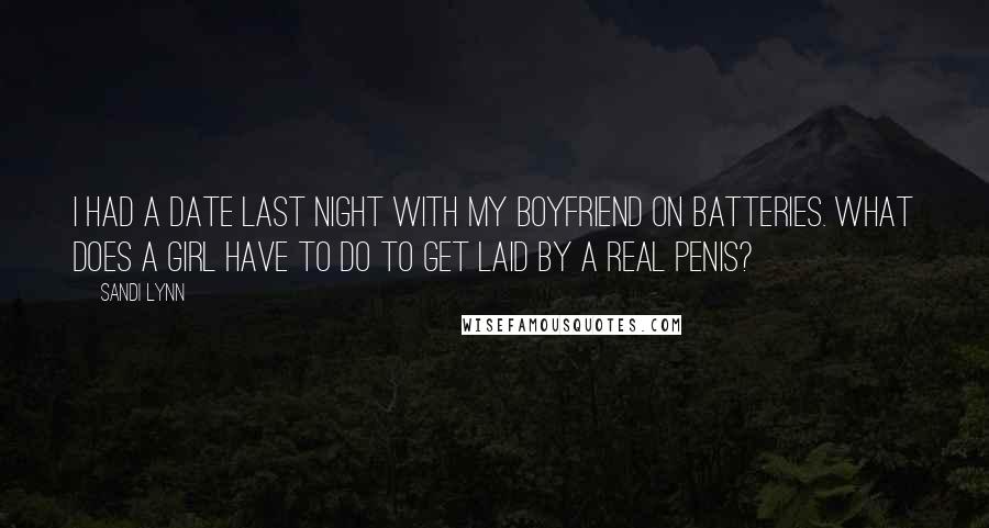 Sandi Lynn quotes: I had a date last night with my boyfriend on batteries. What does a girl have to do to get laid by a real penis? Sandi Lynn quotes: I had a date last night with my boyfriend on batteries. What does a girl have to do to get laid by a real penis?