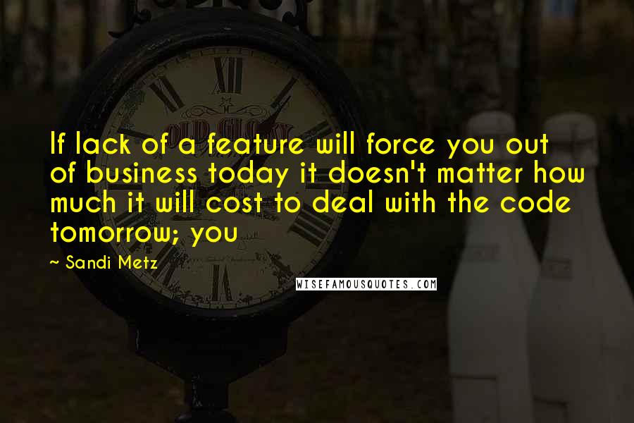 Sandi Metz quotes: If lack of a feature will force you out of business today it doesn't matter how much it will cost to deal with the code tomorrow; you