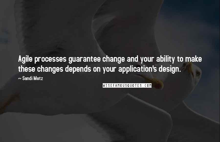 Sandi Metz quotes: Agile processes guarantee change and your ability to make these changes depends on your application's design.