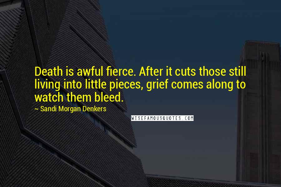 Sandi Morgan Denkers quotes: Death is awful fierce. After it cuts those still living into little pieces, grief comes along to watch them bleed. Sandi Morgan Denkers quotes: Death is awful fierce. After it cuts those still living into little pieces, grief comes along to watch them bleed.
