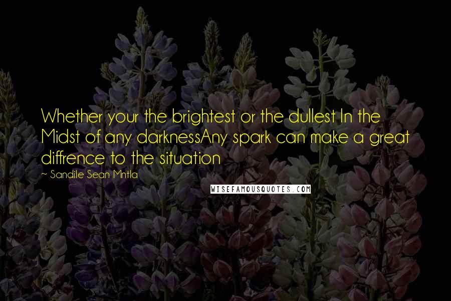 Sandile Sean Mntla quotes: Whether your the brightest or the dullest In the Midst of any darknessAny spark can make a great diffrence to the situation