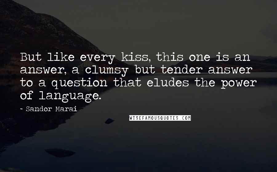 Sandor Marai quotes: But like every kiss, this one is an answer, a clumsy but tender answer to a question that eludes the power of language. Sandor Marai quotes: But like every kiss, this one is an answer, a clumsy but tender answer to a question that eludes the power of language.