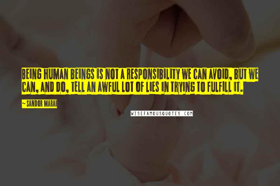 Sandor Marai quotes: Being human beings is not a responsibility we can avoid, but we can, and do, tell an awful lot of lies in trying to fulfill it. Sandor Marai quotes: Being human beings is not a responsibility we can avoid, but we can, and do, tell an awful lot of lies in trying to fulfill it.