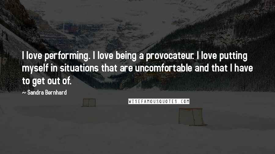 Sandra Bernhard quotes: I love performing. I love being a provocateur. I love putting myself in situations that are uncomfortable and that I have to get out of.