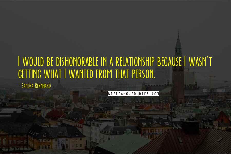 Sandra Bernhard quotes: I would be dishonorable in a relationship because I wasn't getting what I wanted from that person.