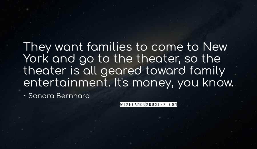 Sandra Bernhard quotes: They want families to come to New York and go to the theater, so the theater is all geared toward family entertainment. It's money, you know.