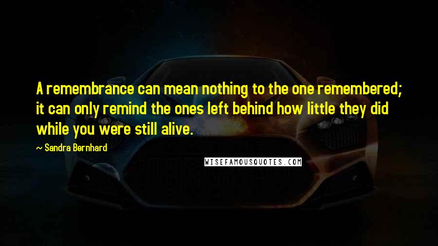 Sandra Bernhard quotes: A remembrance can mean nothing to the one remembered; it can only remind the ones left behind how little they did while you were still alive.