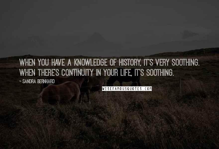 Sandra Bernhard quotes: When you have a knowledge of history, it's very soothing. When there's continuity in your life, it's soothing.