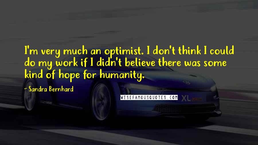 Sandra Bernhard quotes: I'm very much an optimist. I don't think I could do my work if I didn't believe there was some kind of hope for humanity.