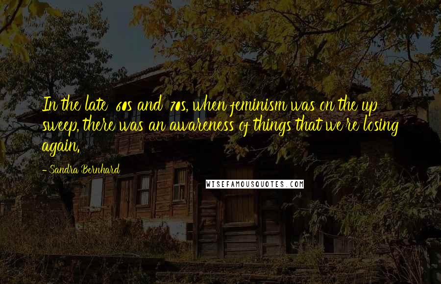 Sandra Bernhard quotes: In the late '60s and '70s, when feminism was on the up sweep, there was an awareness of things that we're losing again.