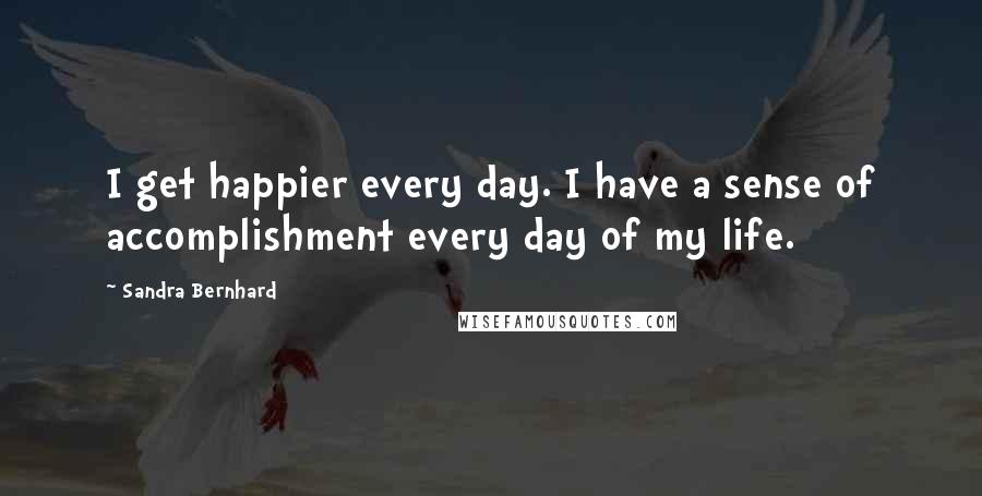 Sandra Bernhard quotes: I get happier every day. I have a sense of accomplishment every day of my life.