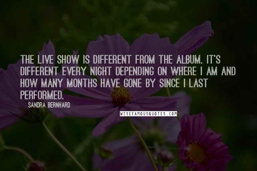 Sandra Bernhard quotes: The live show is different from the album. It's different every night depending on where I am and how many months have gone by since I last performed.