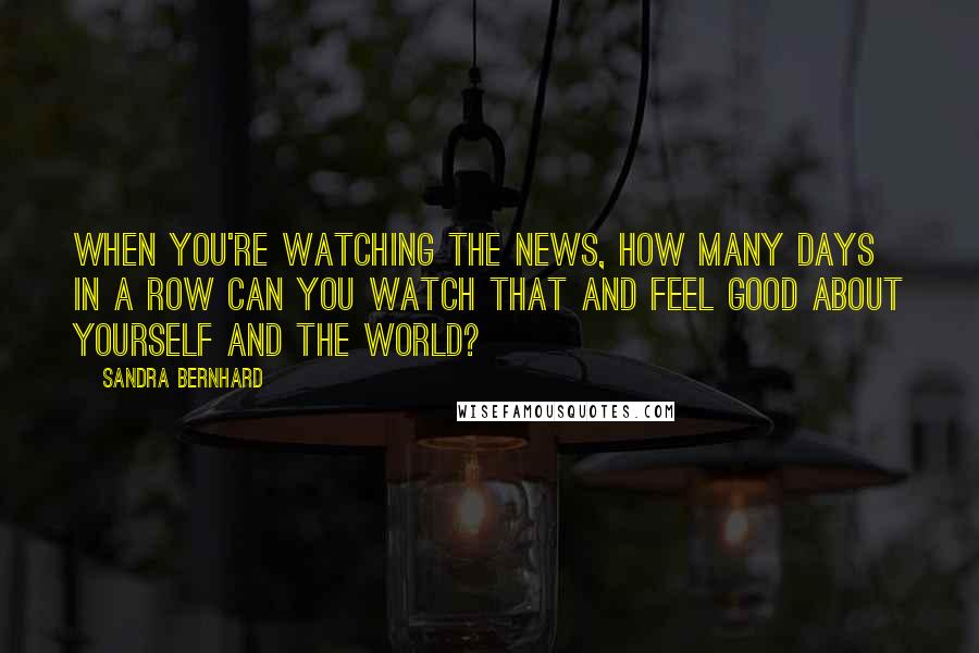 Sandra Bernhard quotes: When you're watching the news, how many days in a row can you watch that and feel good about yourself and the world?