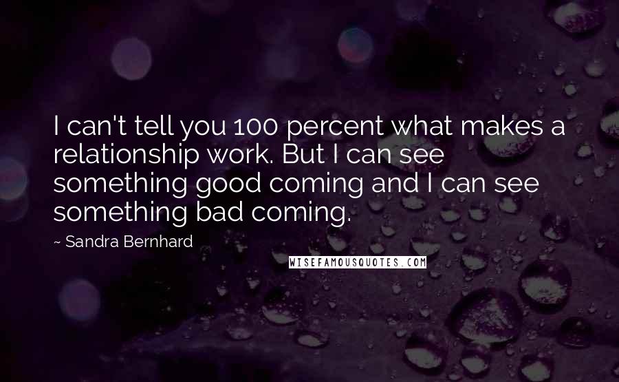 Sandra Bernhard quotes: I can't tell you 100 percent what makes a relationship work. But I can see something good coming and I can see something bad coming.