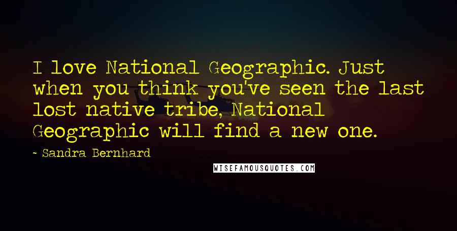 Sandra Bernhard quotes: I love National Geographic. Just when you think you've seen the last lost native tribe, National Geographic will find a new one.