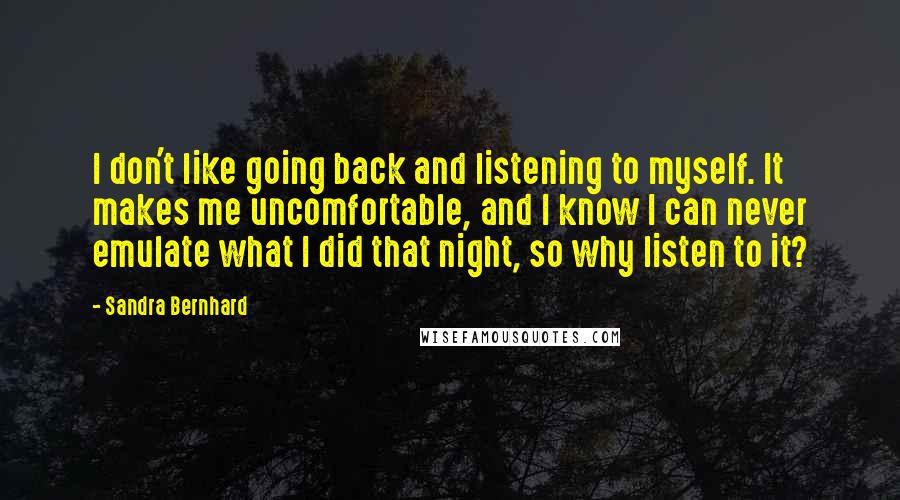 Sandra Bernhard quotes: I don't like going back and listening to myself. It makes me uncomfortable, and I know I can never emulate what I did that night, so why listen to it?