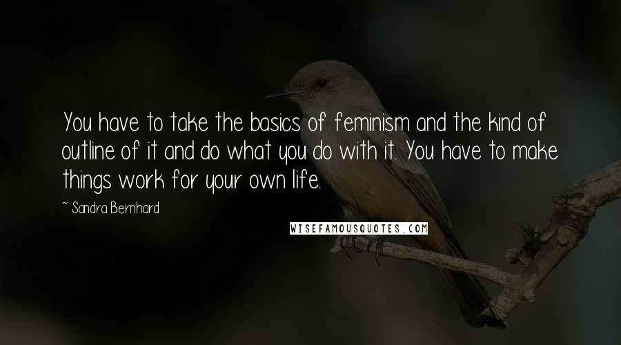 Sandra Bernhard quotes: You have to take the basics of feminism and the kind of outline of it and do what you do with it. You have to make things work for your