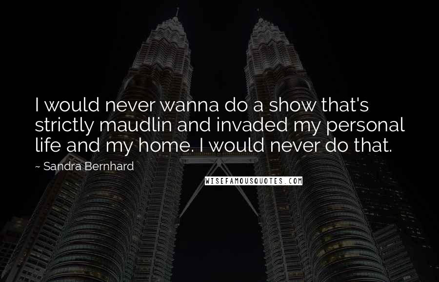 Sandra Bernhard quotes: I would never wanna do a show that's strictly maudlin and invaded my personal life and my home. I would never do that.