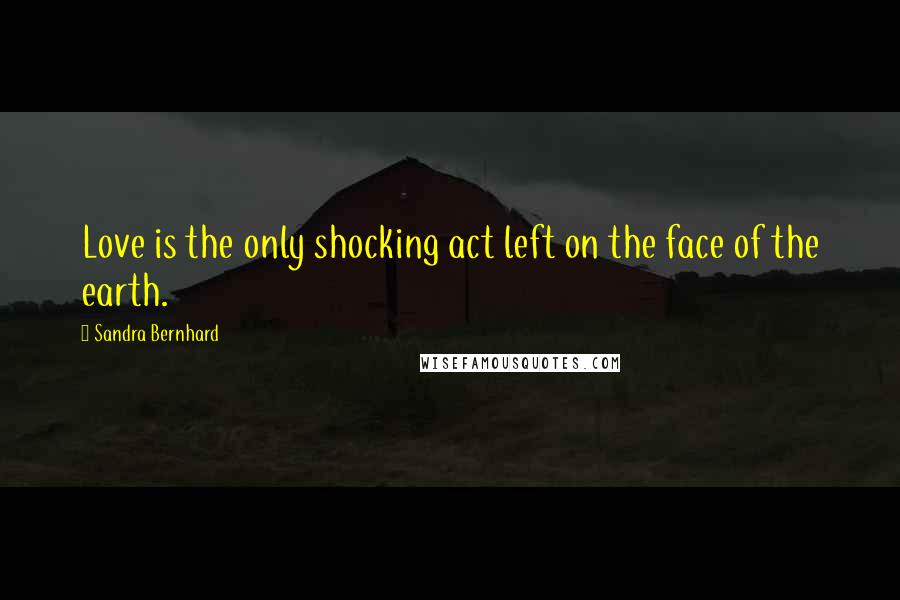 Sandra Bernhard quotes: Love is the only shocking act left on the face of the earth.