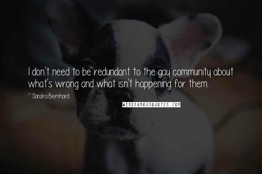 Sandra Bernhard quotes: I don't need to be redundant to the gay community about what's wrong and what isn't happening for them.