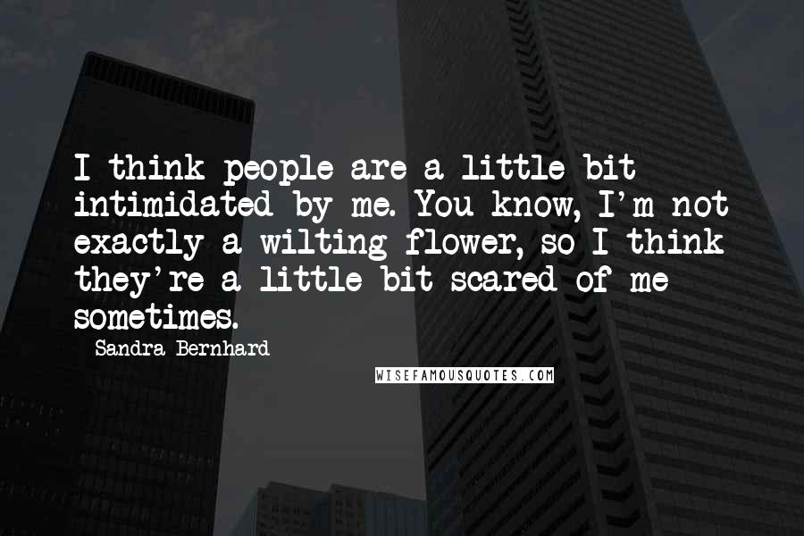 Sandra Bernhard quotes: I think people are a little bit intimidated by me. You know, I'm not exactly a wilting flower, so I think they're a little bit scared of me sometimes.