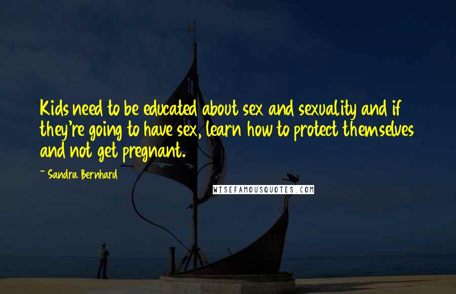 Sandra Bernhard quotes: Kids need to be educated about sex and sexuality and if they're going to have sex, learn how to protect themselves and not get pregnant.
