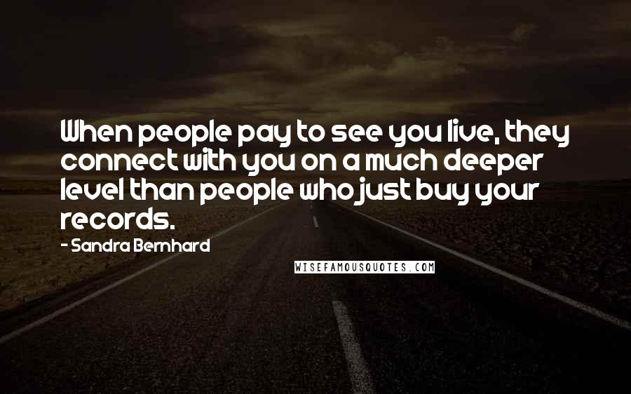 Sandra Bernhard quotes: When people pay to see you live, they connect with you on a much deeper level than people who just buy your records.