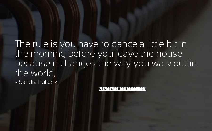 Sandra Bullock quotes: The rule is you have to dance a little bit in the morning before you leave the house because it changes the way you walk out in the world,