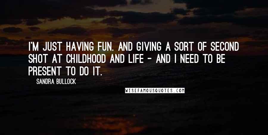 Sandra Bullock quotes: I'm just having fun. And giving a sort of second shot at childhood and life - and I need to be present to do it.