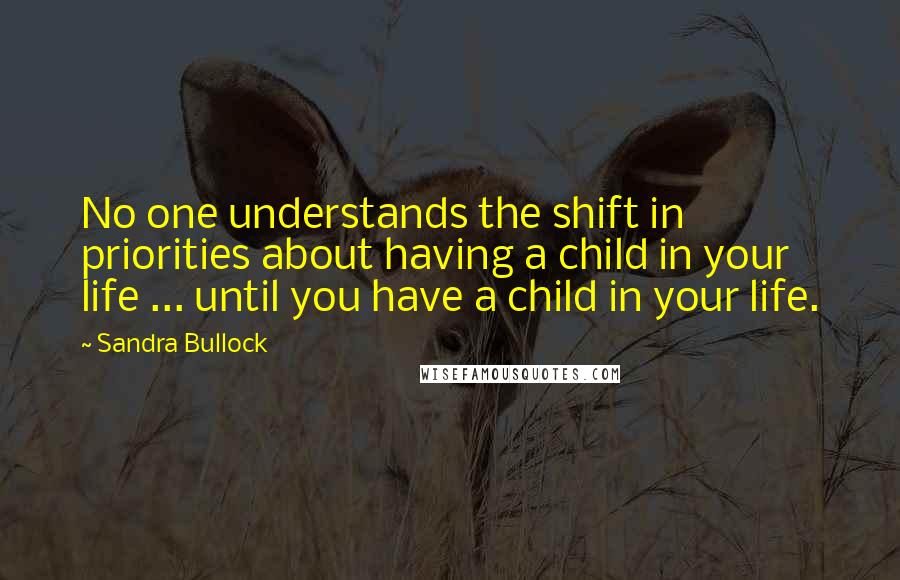 Sandra Bullock quotes: No one understands the shift in priorities about having a child in your life ... until you have a child in your life.