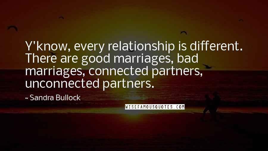 Sandra Bullock quotes: Y'know, every relationship is different. There are good marriages, bad marriages, connected partners, unconnected partners.