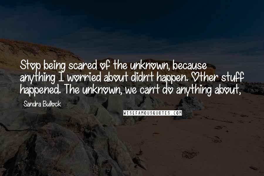 Sandra Bullock quotes: Stop being scared of the unknown, because anything I worried about didn't happen. Other stuff happened. The unknown, we can't do anything about,