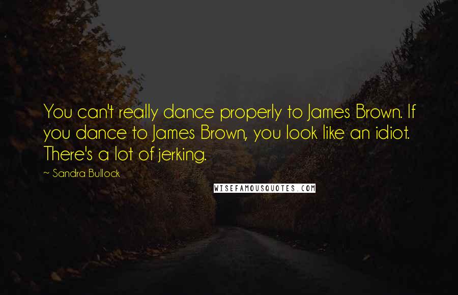 Sandra Bullock quotes: You can't really dance properly to James Brown. If you dance to James Brown, you look like an idiot. There's a lot of jerking.
