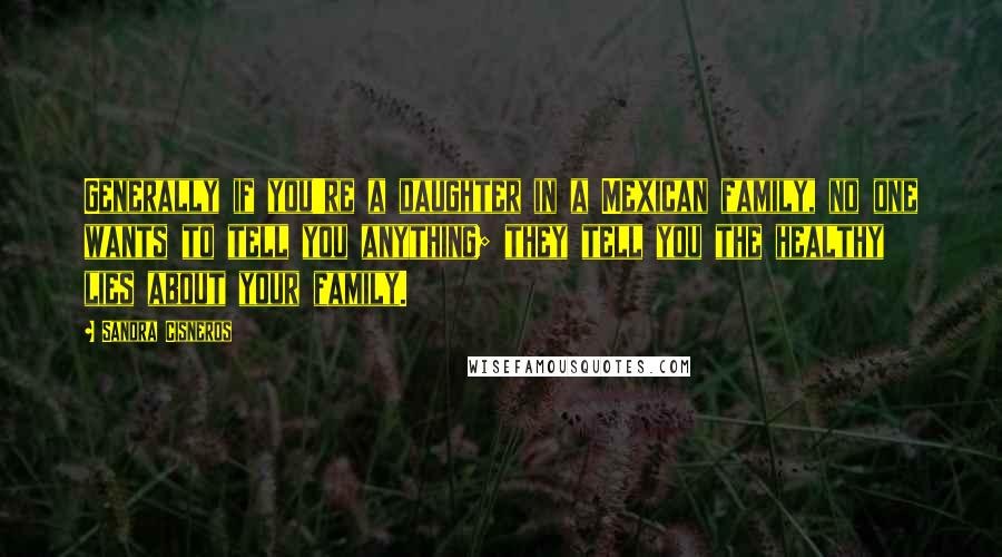 Sandra Cisneros quotes: Generally if you're a daughter in a Mexican family, no one wants to tell you anything; they tell you the healthy lies about your family. Sandra Cisneros quotes: Generally if you're a daughter in a Mexican family, no one wants to tell you anything; they tell you the healthy lies about your family.