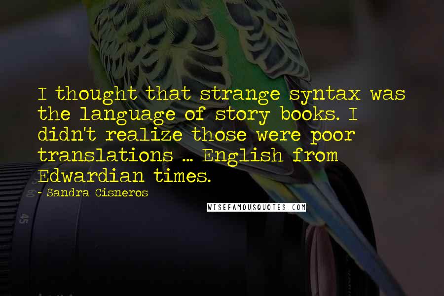 Sandra Cisneros quotes: I thought that strange syntax was the language of story books. I didn't realize those were poor translations ... English from Edwardian times. Sandra Cisneros quotes: I thought that strange syntax was the language of story books. I didn't realize those were poor translations ... English from Edwardian times.