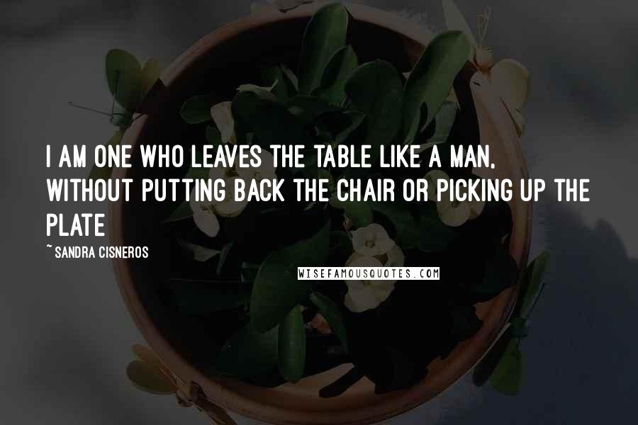 Sandra Cisneros quotes: I am one who leaves the table like a man, without putting back the chair or picking up the plate