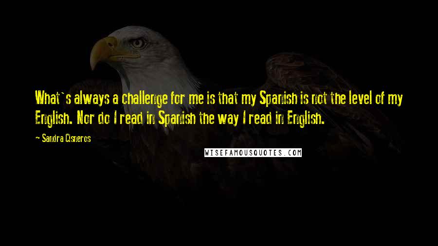 Sandra Cisneros quotes: What's always a challenge for me is that my Spanish is not the level of my English. Nor do I read in Spanish the way I read in English. Sandra Cisneros quotes: What's always a challenge for me is that my Spanish is not the level of my English. Nor do I read in Spanish the way I read in English.