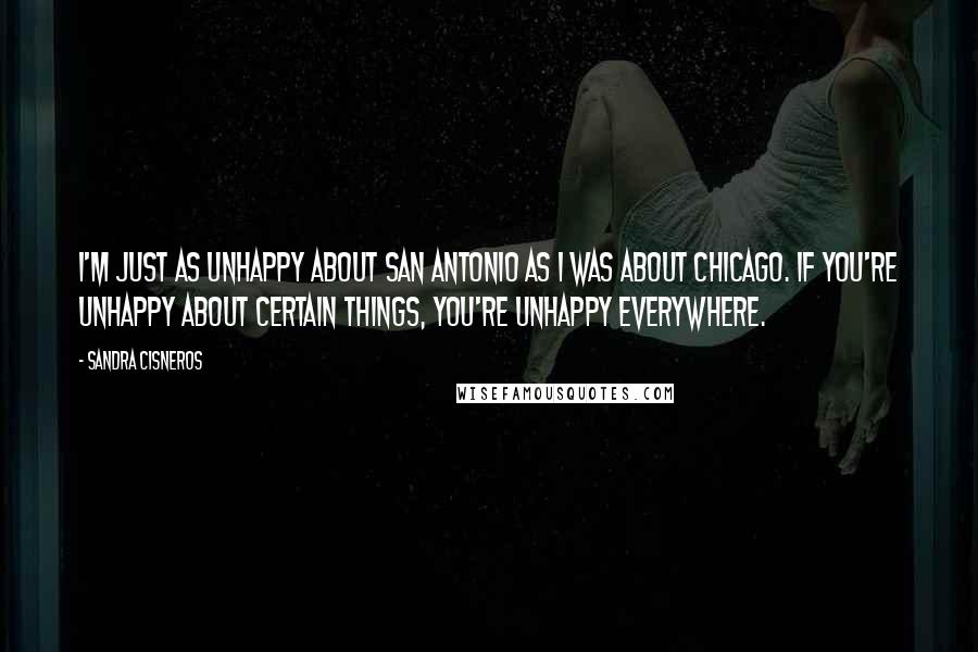 Sandra Cisneros quotes: I'm just as unhappy about San Antonio as I was about Chicago. If you're unhappy about certain things, you're unhappy everywhere. Sandra Cisneros quotes: I'm just as unhappy about San Antonio as I was about Chicago. If you're unhappy about certain things, you're unhappy everywhere.