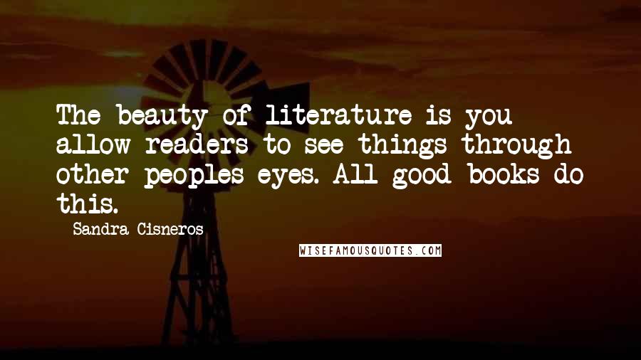 Sandra Cisneros quotes: The beauty of literature is you allow readers to see things through other peoples eyes. All good books do this. Sandra Cisneros quotes: The beauty of literature is you allow readers to see things through other peoples eyes. All good books do this.