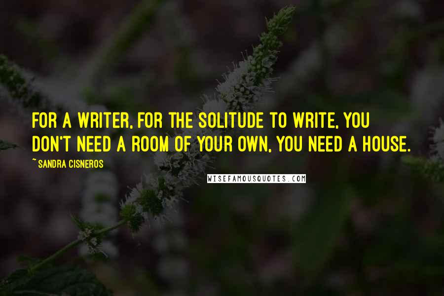 Sandra Cisneros quotes: For a writer, for the solitude to write, you don't need a room of your own, you need a house.