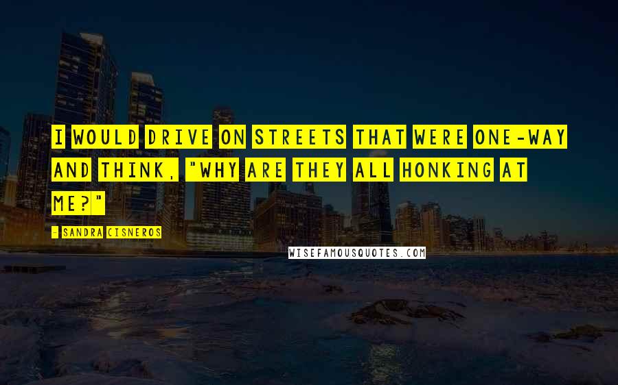 Sandra Cisneros quotes: I would drive on streets that were one-way and think, "Why are they all honking at me?"