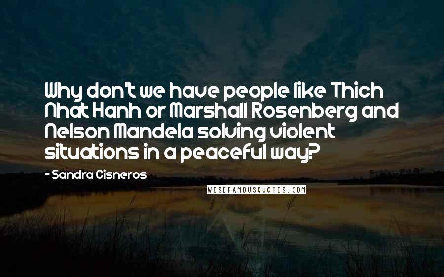 Sandra Cisneros quotes: Why don't we have people like Thich Nhat Hanh or Marshall Rosenberg and Nelson Mandela solving violent situations in a peaceful way? Sandra Cisneros quotes: Why don't we have people like Thich Nhat Hanh or Marshall Rosenberg and Nelson Mandela solving violent situations in a peaceful way?