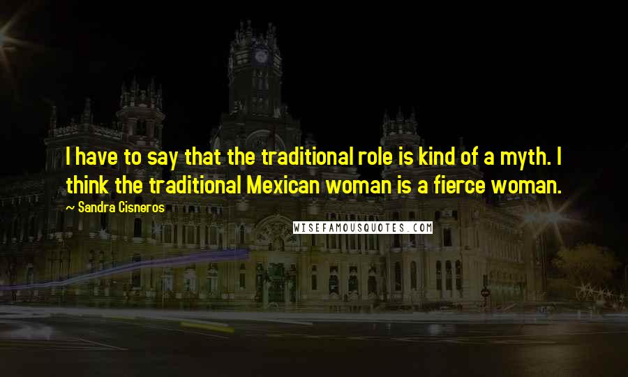 Sandra Cisneros quotes: I have to say that the traditional role is kind of a myth. I think the traditional Mexican woman is a fierce woman.