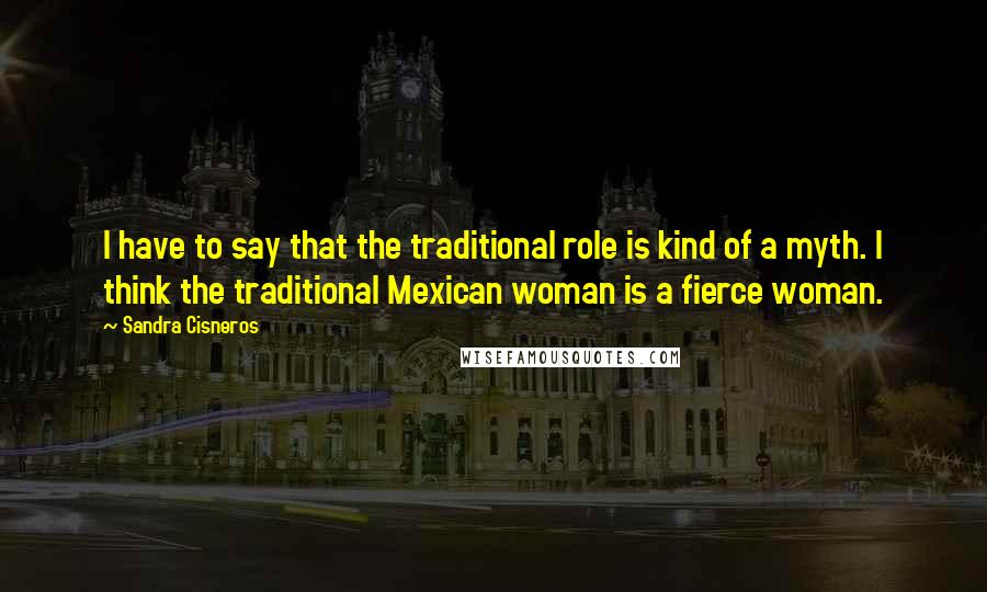 Sandra Cisneros quotes: I have to say that the traditional role is kind of a myth. I think the traditional Mexican woman is a fierce woman. Sandra Cisneros quotes: I have to say that the traditional role is kind of a myth. I think the traditional Mexican woman is a fierce woman.