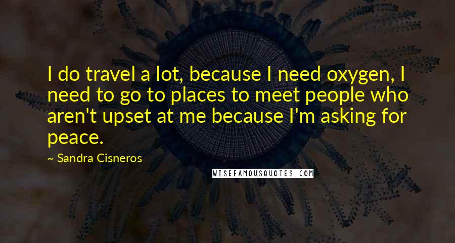 Sandra Cisneros quotes: I do travel a lot, because I need oxygen, I need to go to places to meet people who aren't upset at me because I'm asking for peace. Sandra Cisneros quotes: I do travel a lot, because I need oxygen, I need to go to places to meet people who aren't upset at me because I'm asking for peace.