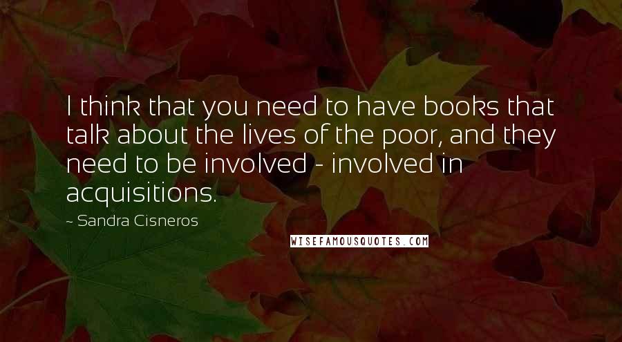 Sandra Cisneros quotes: I think that you need to have books that talk about the lives of the poor, and they need to be involved - involved in acquisitions. Sandra Cisneros quotes: I think that you need to have books that talk about the lives of the poor, and they need to be involved - involved in acquisitions.